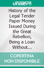 History of the Legal Tender Paper Money Issued During the Great Rebellion, Being a Loan Without Interest and a National Currency. E-book. Formato PDF ebook di Elbridge Gerry Spaulding