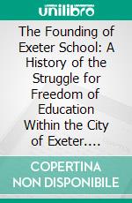 The Founding of Exeter School: A History of the Struggle for Freedom of Education Within the City of Exeter. E-book. Formato PDF ebook