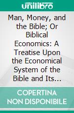 Man, Money, and the Bible; Or Biblical Economics: A Treatise Upon the Economical System of the Bible and Its Solution of the Social Problems That Confront the Nineteenth Century. E-book. Formato PDF ebook di John R. Allen