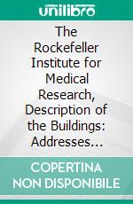 The Rockefeller Institute for Medical Research, Description of the Buildings: Addresses Delivered at the Opening of the Laboratories in New York City, May 11, 1906. E-book. Formato PDF ebook di Rockefeller Institute for Medical Research