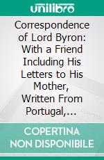 Correspondence of Lord Byron: With a Friend Including His Letters to His Mother, Written From Portugal, Spain, Greece, and the Shores of the Mediterranean, in 1809, 1810, and 1811. E-book. Formato PDF ebook di George Gordon Byron