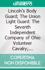 Lincoln's Body Guard; The Union Light Guard: The Seventh Independent Company of Ohio Volunteer Cavalry; 1863-1865. E-book. Formato PDF ebook