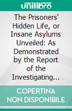 The Prisoners' Hidden Life, or Insane Asylums Unveiled: As Demonstrated by the Report of the Investigating Committee of the Legislature of Illinois, Together With Mrs. Packard's Coadjutors' Testimony. E-book. Formato PDF ebook di Mrs. E. P. W. Packard