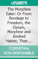 The Morphine Eater: Or From Bondage to Freedom, the Opium, Morphine and Kindred Habits; Their Origin, Nature and Extent, Together With the Proper Method of Treatment to Be Adopted. E-book. Formato PDF ebook