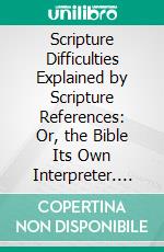 Scripture Difficulties Explained by Scripture References: Or, the Bible Its Own Interpreter. E-book. Formato PDF ebook