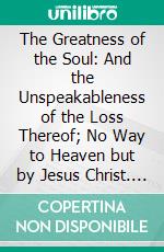 The Greatness of the Soul: And the Unspeakableness of the Loss Thereof; No Way to Heaven but by Jesus Christ. E-book. Formato PDF ebook