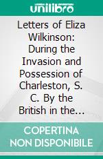 Letters of Eliza Wilkinson: During the Invasion and Possession of Charleston, S. C. By the British in the Revolutionary War; Arranged From the Original Manuscripts. E-book. Formato PDF ebook