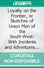Loyalty on the Frontier, or Sketches of Union Men of the South-West: With Incidents and Adventures in Rebellion on the Border. E-book. Formato PDF ebook