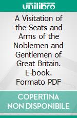 A Visitation of the Seats and Arms of the Noblemen and Gentlemen of Great Britain. E-book. Formato PDF ebook