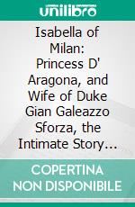 Isabella of Milan: Princess D' Aragona, and Wife of Duke Gian Galeazzo Sforza, the Intimate Story of Her Life in Milan Told in the Letters of Her Lady-in-Waiting. E-book. Formato PDF ebook di Christopher Hare