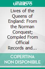 Lives of the Queens of England: From the Norman Conquest; Compiled From Official Records and Other Authentic Documents, Private as Well as Public. E-book. Formato PDF ebook