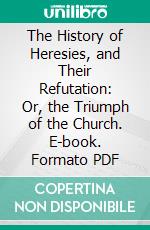 The History of Heresies, and Their Refutation: Or, the Triumph of the Church. E-book. Formato PDF ebook di Alphonsus M. Liguori