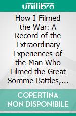 How I Filmed the War: A Record of the Extraordinary Experiences of the Man Who Filmed the Great Somme Battles, Etc. E-book. Formato PDF ebook