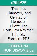 The Life, Character, and Genius, of Ebenezer Elliott: The Corn Law Rhymer. E-book. Formato PDF ebook