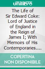 The Life of Sir Edward Coke: Lord of Justice of England in the Reign of James I; With Memoirs of His Contemporaries. E-book. Formato PDF ebook di Cuthbert William Johnson