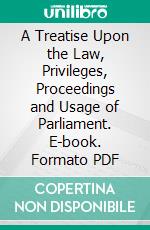 A Treatise Upon the Law, Privileges, Proceedings and Usage of Parliament. E-book. Formato PDF ebook