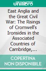 East Anglia and the Great Civil War: The Risings of Cromwell's Ironsides in the Associated Countries of Cambridge, Huntingdon, Lincoln, Norfolk, Suffolk, Essex, and Hertford. E-book. Formato PDF ebook