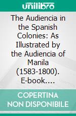 The Audiencia in the Spanish Colonies: As Illustrated by the Audiencia of Manila (1583-1800). E-book. Formato PDF ebook di Charles Henry Cunningham