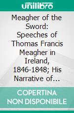 Meagher of the Sword: Speeches of Thomas Francis Meagher in Ireland, 1846-1848; His Narrative of Events in Ireland in July 1848, Personal Reminiscences of Waterford, Galway, and His Schooldays. E-book. Formato PDF ebook di Thomas Francis Meagher