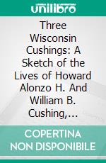 Three Wisconsin Cushings: A Sketch of the Lives of Howard Alonzo H. And William B. Cushing, Children of a Pioneer Family of Waukesha County. E-book. Formato PDF ebook di Theron Wilber Haight