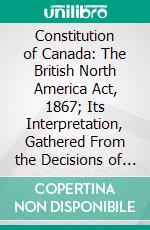 Constitution of Canada: The British North America Act, 1867; Its Interpretation, Gathered From the Decisions of Courts, the Dicta of Judges, and the Opinions of Statesmen and Others. E-book. Formato PDF