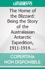 The Home of the Blizzard: Being the Story of the Australasian Antarctic Expedition, 1911-1914. E-book. Formato PDF ebook di Douglas Mawson