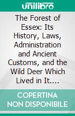 The Forest of Essex: Its History, Laws, Administration and Ancient Customs, and the Wild Deer Which Lived in It. E-book. Formato PDF ebook di William Richard Fisher