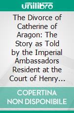 The Divorce of Catherine of Aragon: The Story as Told by the Imperial Ambassadors Resident at the Court of Henry VIII. E-book. Formato PDF ebook