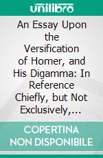 An Essay Upon the Versification of Homer, and His Digamma: In Reference Chiefly, but Not Exclusively, to the System of Professor Dunbar. E-book. Formato PDF ebook