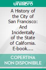 A History of the City of San Francisco: And Incidentally of the State of California. E-book. Formato PDF ebook di John S. Hittell