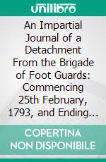 An Impartial Journal of a Detachment From the Brigade of Foot Guards: Commencing 25th February, 1793, and Ending 9th May, 1795. E-book. Formato PDF ebook