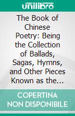 The Book of Chinese Poetry: Being the Collection of Ballads, Sagas, Hymns, and Other Pieces Known as the Shih Ching or Classic of Poetry. E-book. Formato PDF ebook