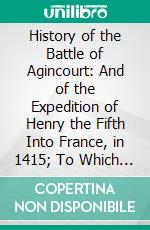 History of the Battle of Agincourt: And of the Expedition of Henry the Fifth Into France, in 1415; To Which Is Added the Roll of the Men at Arms, in the English Army. E-book. Formato PDF ebook