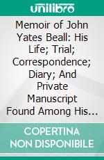 Memoir of John Yates Beall: His Life; Trial; Correspondence; Diary; And Private Manuscript Found Among His Papers, Including His Own Account of the Raid on Lake Erie. E-book. Formato PDF ebook