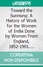 Toward the Sunrising: A History of Work for the Women of India Done by Women From England, 1852-1901. E-book. Formato PDF ebook
