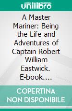 A Master Mariner: Being the Life and Adventures of Captain Robert William Eastwick. E-book. Formato PDF