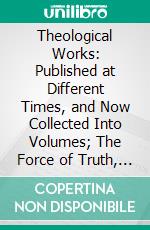 Theological Works: Published at Different Times, and Now Collected Into Volumes; The Force of Truth, an Authentic Narrative; And Fifteen Sermons on Select Subjects. E-book. Formato PDF ebook