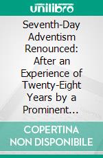 Seventh-Day Adventism Renounced: After an Experience of Twenty-Eight Years by a Prominent Minister and Writer of That Faith. E-book. Formato PDF ebook