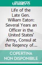 Life of the Late Gen. William Eaton: Several Years an Officer in the United States' Army, Consul at the Regency of Tunis on the Coast of Barbary. E-book. Formato PDF ebook di Charles Prentiss