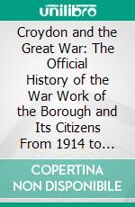 Croydon and the Great War: The Official History of the War Work of the Borough and Its Citizens From 1914 to 1919; Together With the Croydon Roll of Honour. E-book. Formato PDF ebook