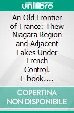 An Old Frontier of France: Thew Niagara Region and Adjacent Lakes Under French Control. E-book. Formato PDF ebook di Frank H. Severance