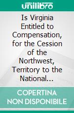 Is Virginia Entitled to Compensation, for the Cession of the Northwest, Territory to the National Government?: Paper Read. E-book. Formato PDF ebook