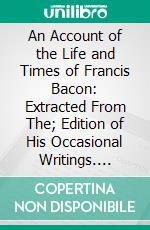 An Account of the Life and Times of Francis Bacon: Extracted From The; Edition of His Occasional Writings. E-book. Formato PDF ebook di James Spedding