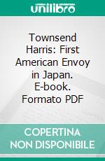 Townsend Harris: First American Envoy in Japan. E-book. Formato PDF ebook di William Elliot Griffis