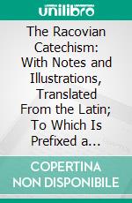 The Racovian Catechism: With Notes and Illustrations, Translated From the Latin; To Which Is Prefixed a Sketch of the History of Unitarianism in Poland and the Adjacent Countries. E-book. Formato PDF ebook di Thomas Rees