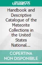 Handbook and Descriptive Catalogue of the Meteorite Collections in the United States National Museum. E-book. Formato PDF ebook di George P. Merrill