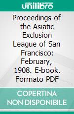 Proceedings of the Asiatic Exclusion League of San Francisco: February, 1908. E-book. Formato PDF ebook