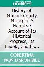 History of Monroe County Michigan: A Narrative Account of Its Historical Progress, Its People, and Its Principal Interests. E-book. Formato PDF ebook di John McClelland Bulkley