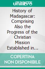 History of Madagascar: Comprising Also the Progress of the Christian Mission Established in 1818, and an Authentic Account of the Persecution and Recent Martyrdom of the Native Christians. E-book. Formato PDF