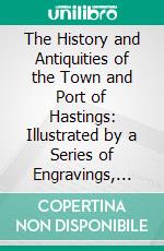 The History and Antiquities of the Town and Port of Hastings: Illustrated by a Series of Engravings, From Original Drawings. E-book. Formato PDF ebook